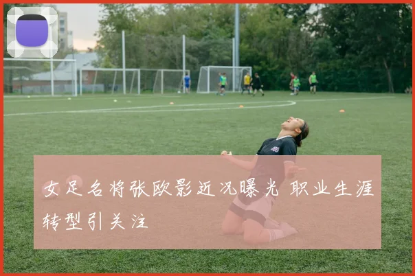 女足名将张欧影近况曝光 职业生涯转型引关注